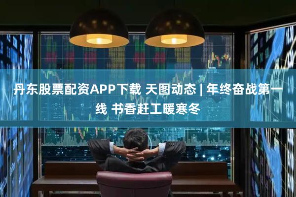 丹东股票配资APP下载 天图动态 | 年终奋战第一线 书香赶工暖寒冬